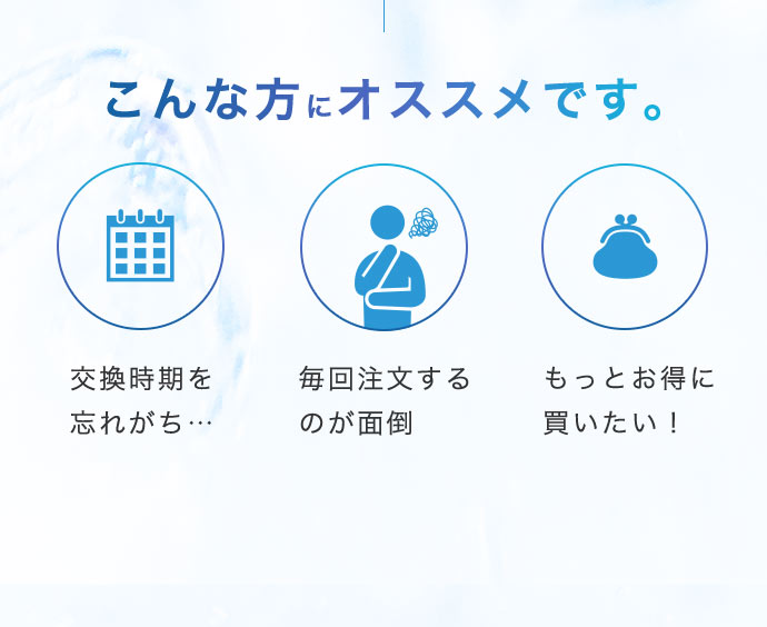 【こんな方にオススメです。】「交換時期を忘れがち…」「毎回注文するのが面倒」「もっとお得に買いたい！」